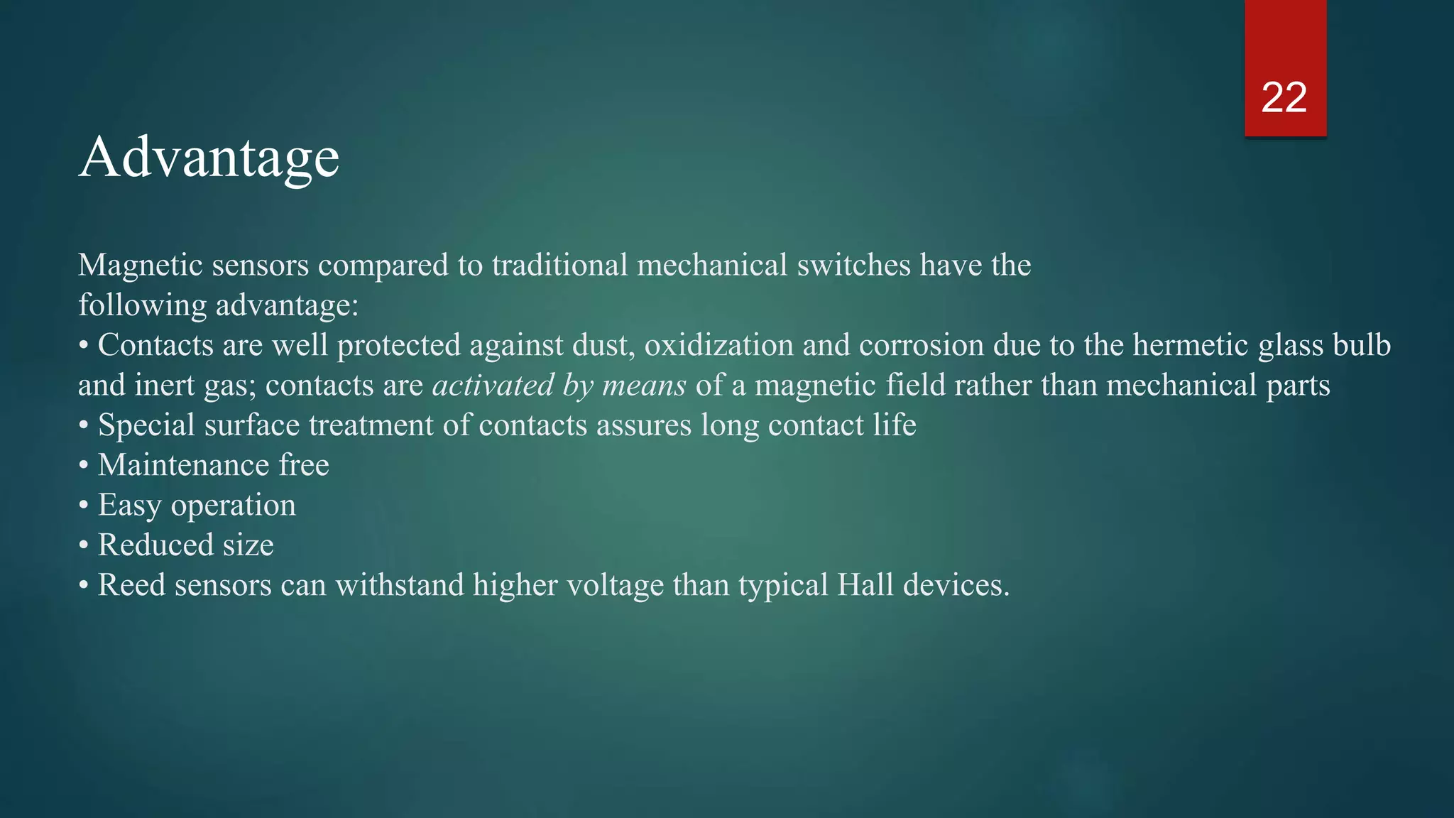 Magnetic sensors compared to traditional mechanical switches have the
following advantage:
• Contacts are well protected against dust, oxidization and corrosion due to the hermetic glass bulb
and inert gas; contacts are activated by means of a magnetic field rather than mechanical parts
• Special surface treatment of contacts assures long contact life
• Maintenance free
• Easy operation
• Reduced size
• Reed sensors can withstand higher voltage than typical Hall devices.
22
Advantage
 