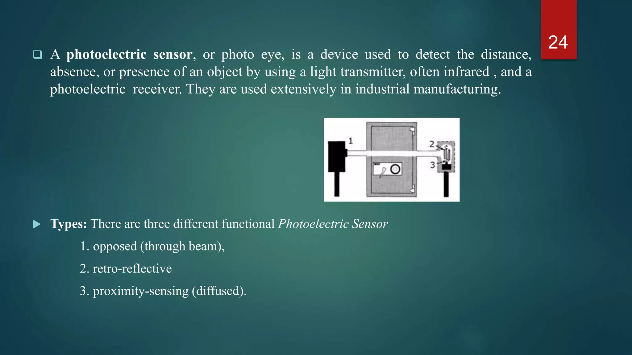  A photoelectric sensor, or photo eye, is a device used to detect the distance,
absence, or presence of an object by using a light transmitter, often infrared , and a
photoelectric receiver. They are used extensively in industrial manufacturing.
• Types: There are three different functional Photoelectric Sensor
1. opposed (through beam),
2. retro-reflective
3. proximity-sensing (diffused).
24
 