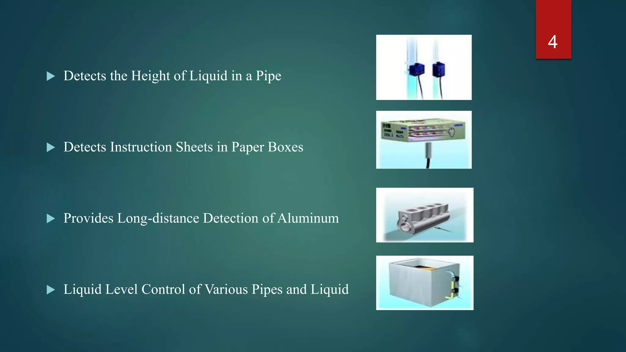 • Detects the Height of Liquid in a Pipe
• Detects Instruction Sheets in Paper Boxes
• Provides Long-distance Detection of Aluminum
• Liquid Level Control of Various Pipes and Liquid
4
 