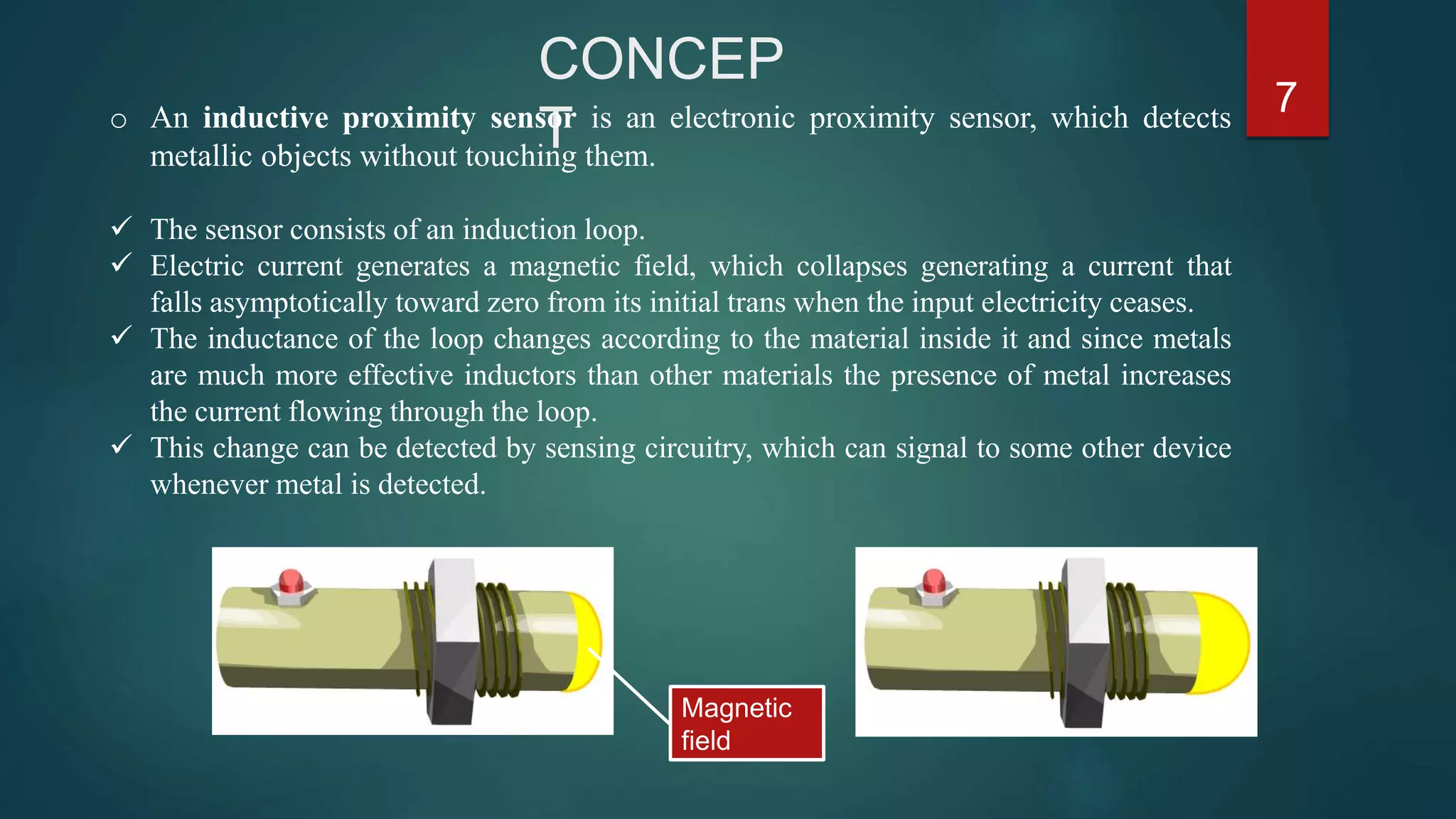 PT
7
Magnetic
field
o An inductive proximity sensor is an electronic proximity sensor, which detects
metallic objects without touching them.
 The sensor consists of an induction loop.
 Electric current generates a magnetic field, which collapses generating a current that
falls asymptotically toward zero from its initial trans when the input electricity ceases.
 The inductance of the loop changes according to the material inside it and since metals
are much more effective inductors than other materials the presence of metal increases
the current flowing through the loop.
 This change can be detected by sensing circuitry, which can signal to some other device
whenever metal is detected.
 