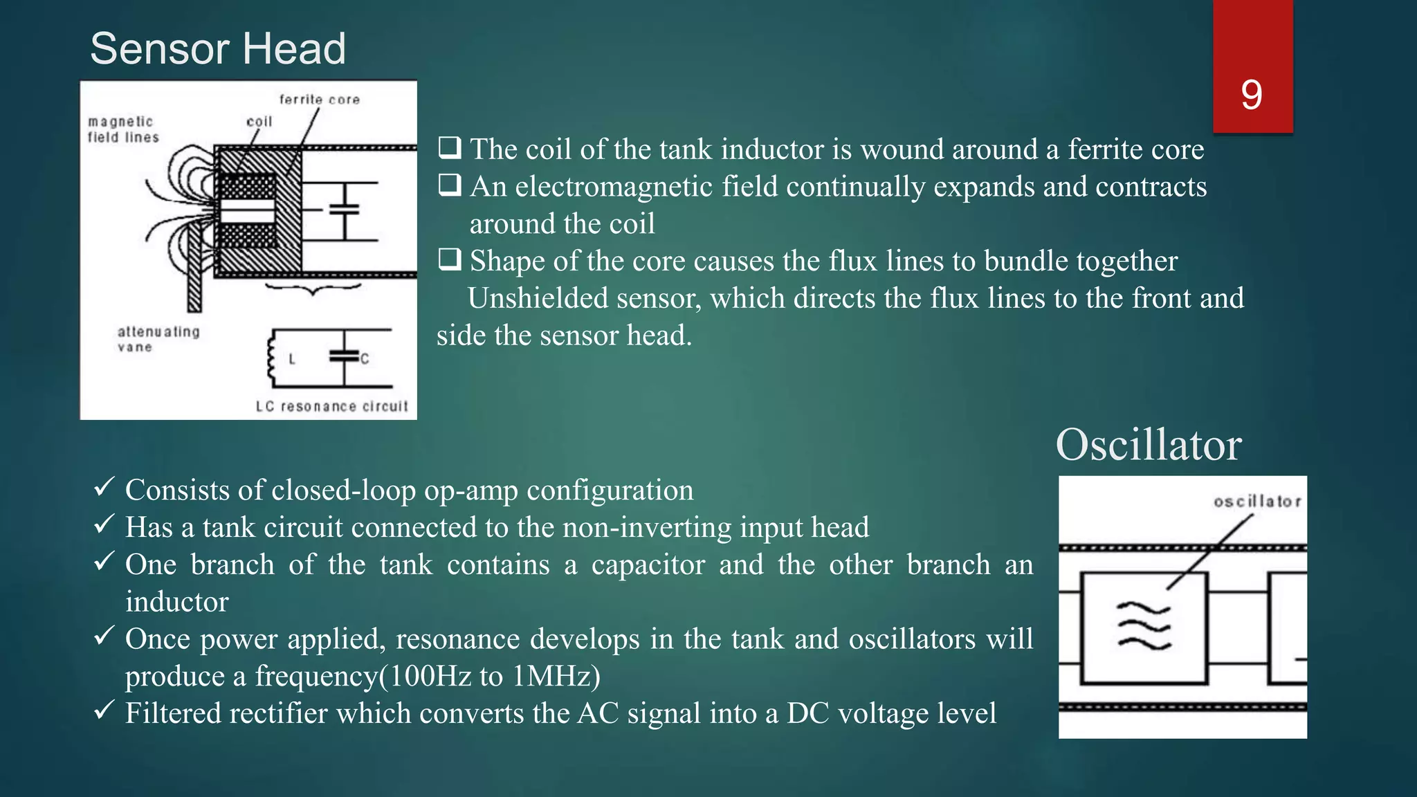Sensor Head
9
 Consists of closed-loop op-amp configuration
 Has a tank circuit connected to the non-inverting input head
 One branch of the tank contains a capacitor and the other branch an
inductor
 Once power applied, resonance develops in the tank and oscillators will
produce a frequency(100Hz to 1MHz)
 Filtered rectifier which converts the AC signal into a DC voltage level
Oscillator
 The coil of the tank inductor is wound around a ferrite core
 An electromagnetic field continually expands and contracts
around the coil
 Shape of the core causes the flux lines to bundle together
Unshielded sensor, which directs the flux lines to the front and
side the sensor head.
 