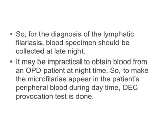 • So, for the diagnosis of the lymphatic
filariasis, blood specimen should be
collected at late night.
• It may be impractical to obtain blood from
an OPD patient at night time. So, to make
the microfilariae appear in the patient’s
peripheral blood during day time, DEC
provocation test is done.
 