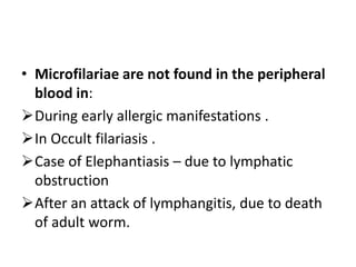 • Microfilariae are not found in the peripheral
blood in:
During early allergic manifestations .
In Occult filariasis .
Case of Elephantiasis – due to lymphatic
obstruction
After an attack of lymphangitis, due to death
of adult worm.
 