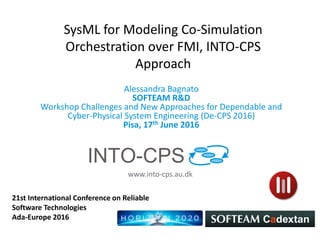 www.into-cps.au.dk
SysML for Modeling Co-Simulation
Orchestration over FMI, INTO-CPS
Approach
Alessandra Bagnato
SOFTEAM R&D
Workshop Challenges and New Approaches for Dependable and
Cyber-Physical System Engineering (De-CPS 2016)
Pisa, 17th June 2016
21st International Conference on Reliable
Software Technologies
Ada-Europe 2016
 