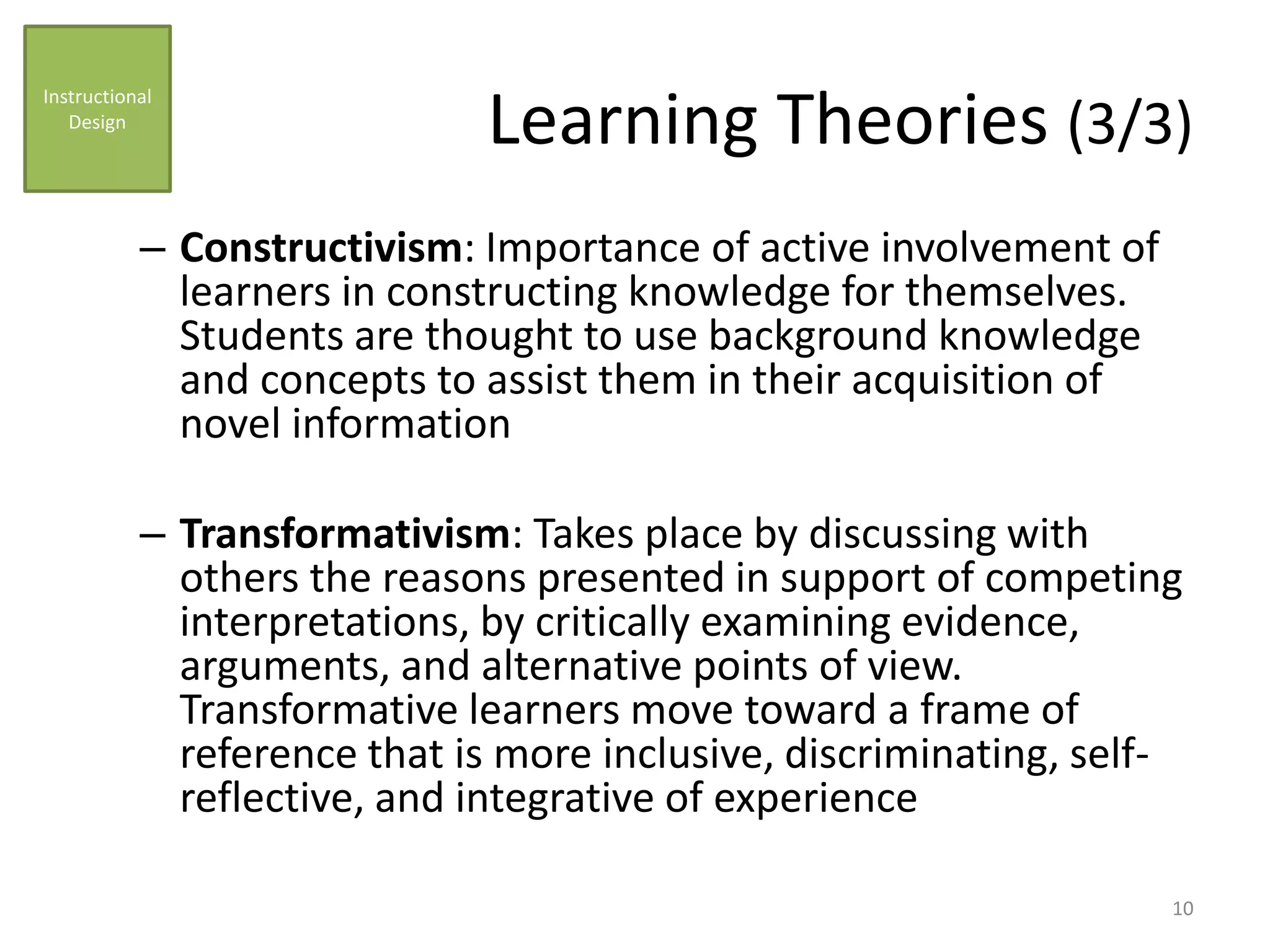 Learning Theories (3/3)
– Constructivism: Importance of active involvement of
learners in constructing knowledge for themselves.
Students are thought to use background knowledge
and concepts to assist them in their acquisition of
novel information
– Transformativism: Takes place by discussing with
others the reasons presented in support of competing
interpretations, by critically examining evidence,
arguments, and alternative points of view.
Transformative learners move toward a frame of
reference that is more inclusive, discriminating, self-
reflective, and integrative of experience
Instructional
Design
10
 
