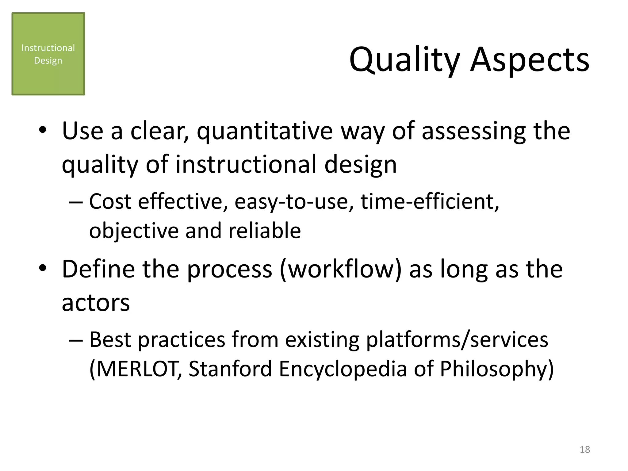 Quality Aspects
• Use a clear, quantitative way of assessing the
quality of instructional design
– Cost effective, easy-to-use, time-efficient,
objective and reliable
• Define the process (workflow) as long as the
actors
– Best practices from existing platforms/services
(MERLOT, Stanford Encyclopedia of Philosophy)
Instructional
Design
18
 
