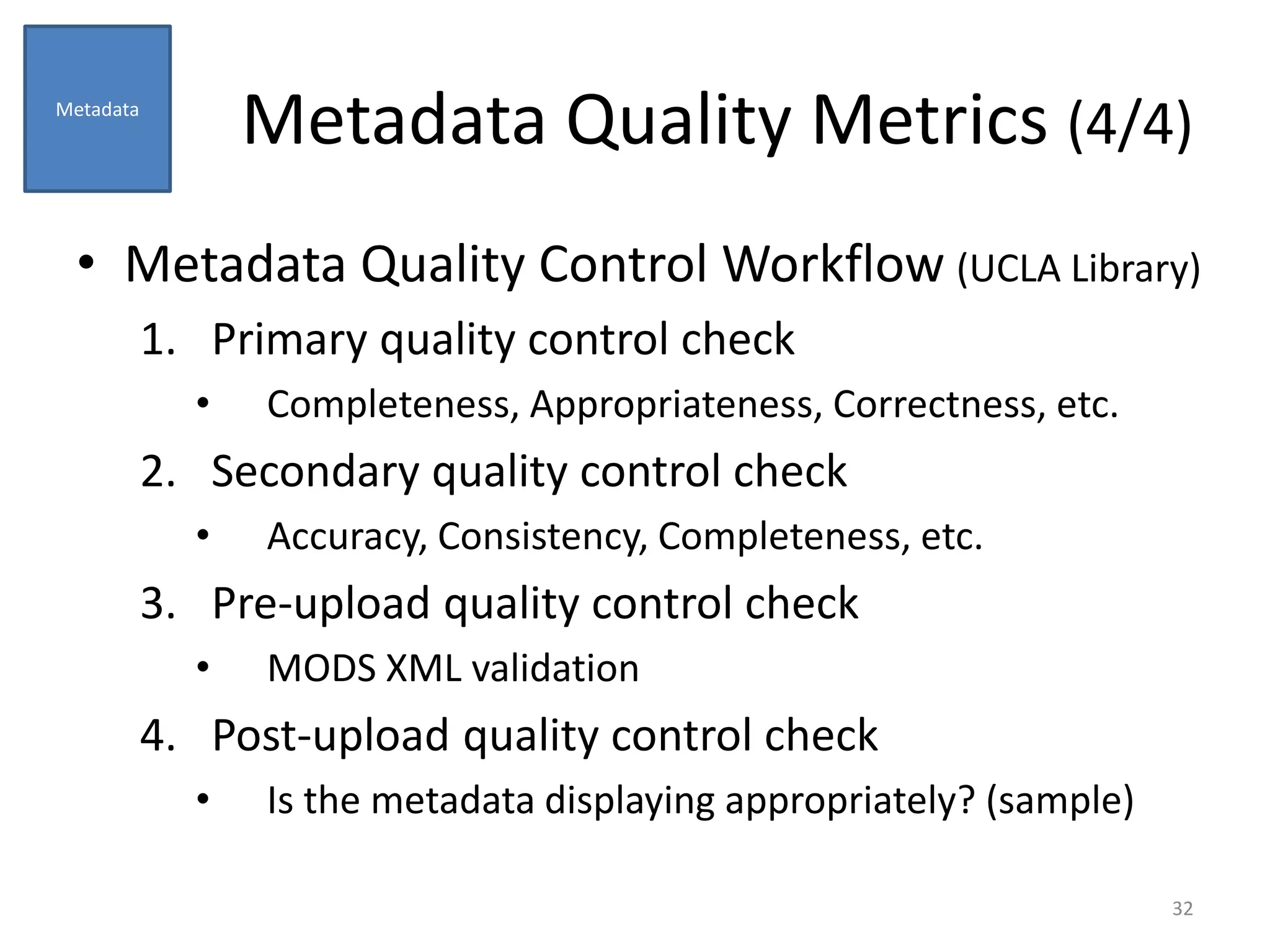 Metadata Quality Metrics (4/4)
• Metadata Quality Control Workflow (UCLA Library)
1. Primary quality control check
• Completeness, Appropriateness, Correctness, etc.
2. Secondary quality control check
• Accuracy, Consistency, Completeness, etc.
3. Pre-upload quality control check
• MODS XML validation
4. Post-upload quality control check
• Is the metadata displaying appropriately? (sample)
32
Metadata
 