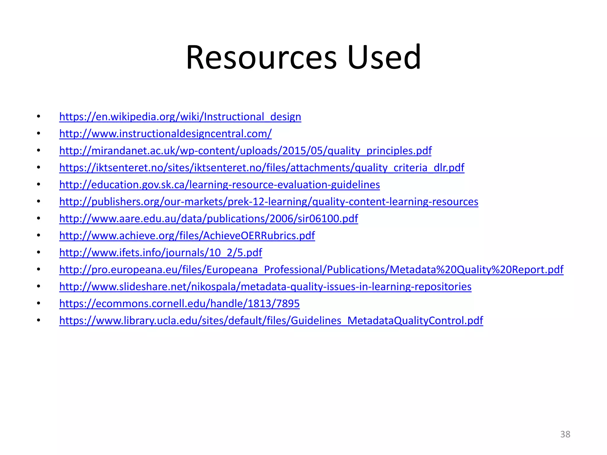 Resources Used
• https://en.wikipedia.org/wiki/Instructional_design
• http://www.instructionaldesigncentral.com/
• http://mirandanet.ac.uk/wp-content/uploads/2015/05/quality_principles.pdf
• https://iktsenteret.no/sites/iktsenteret.no/files/attachments/quality_criteria_dlr.pdf
• http://education.gov.sk.ca/learning-resource-evaluation-guidelines
• http://publishers.org/our-markets/prek-12-learning/quality-content-learning-resources
• http://www.aare.edu.au/data/publications/2006/sir06100.pdf
• http://www.achieve.org/files/AchieveOERRubrics.pdf
• http://www.ifets.info/journals/10_2/5.pdf
• http://pro.europeana.eu/files/Europeana_Professional/Publications/Metadata%20Quality%20Report.pdf
• http://www.slideshare.net/nikospala/metadata-quality-issues-in-learning-repositories
• https://ecommons.cornell.edu/handle/1813/7895
• https://www.library.ucla.edu/sites/default/files/Guidelines_MetadataQualityControl.pdf
38
 