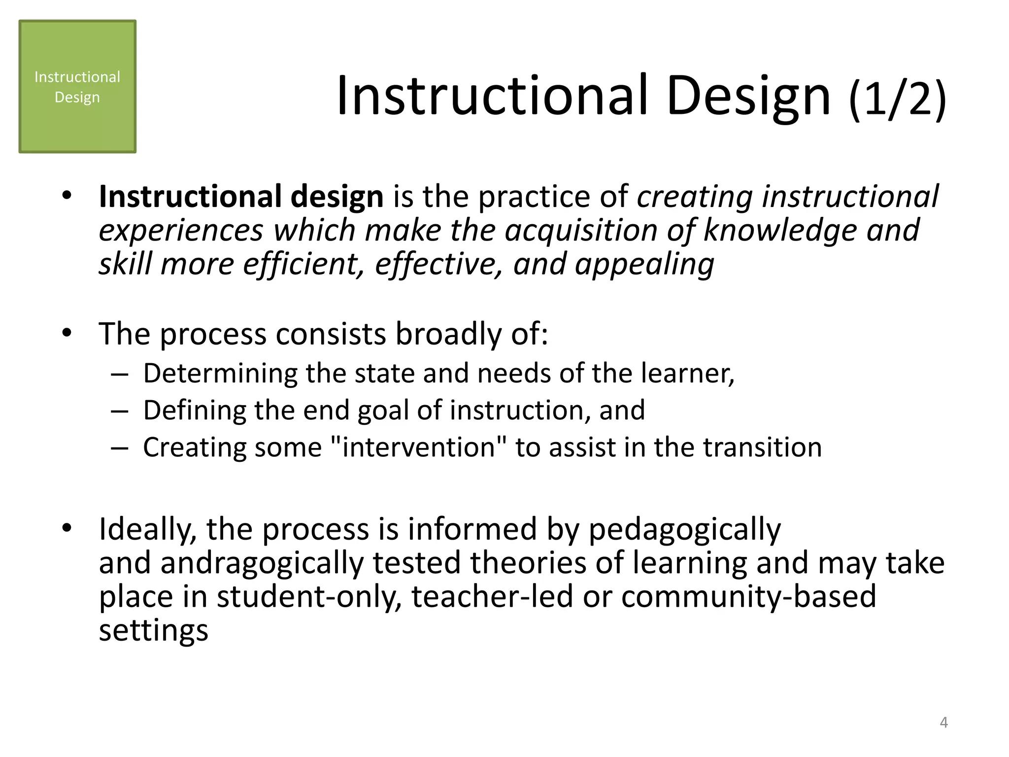 Instructional Design (1/2)
• Instructional design is the practice of creating instructional
experiences which make the acquisition of knowledge and
skill more efficient, effective, and appealing
• The process consists broadly of:
– Determining the state and needs of the learner,
– Defining the end goal of instruction, and
– Creating some "intervention" to assist in the transition
• Ideally, the process is informed by pedagogically
and andragogically tested theories of learning and may take
place in student-only, teacher-led or community-based
settings
Instructional
Design
4
 