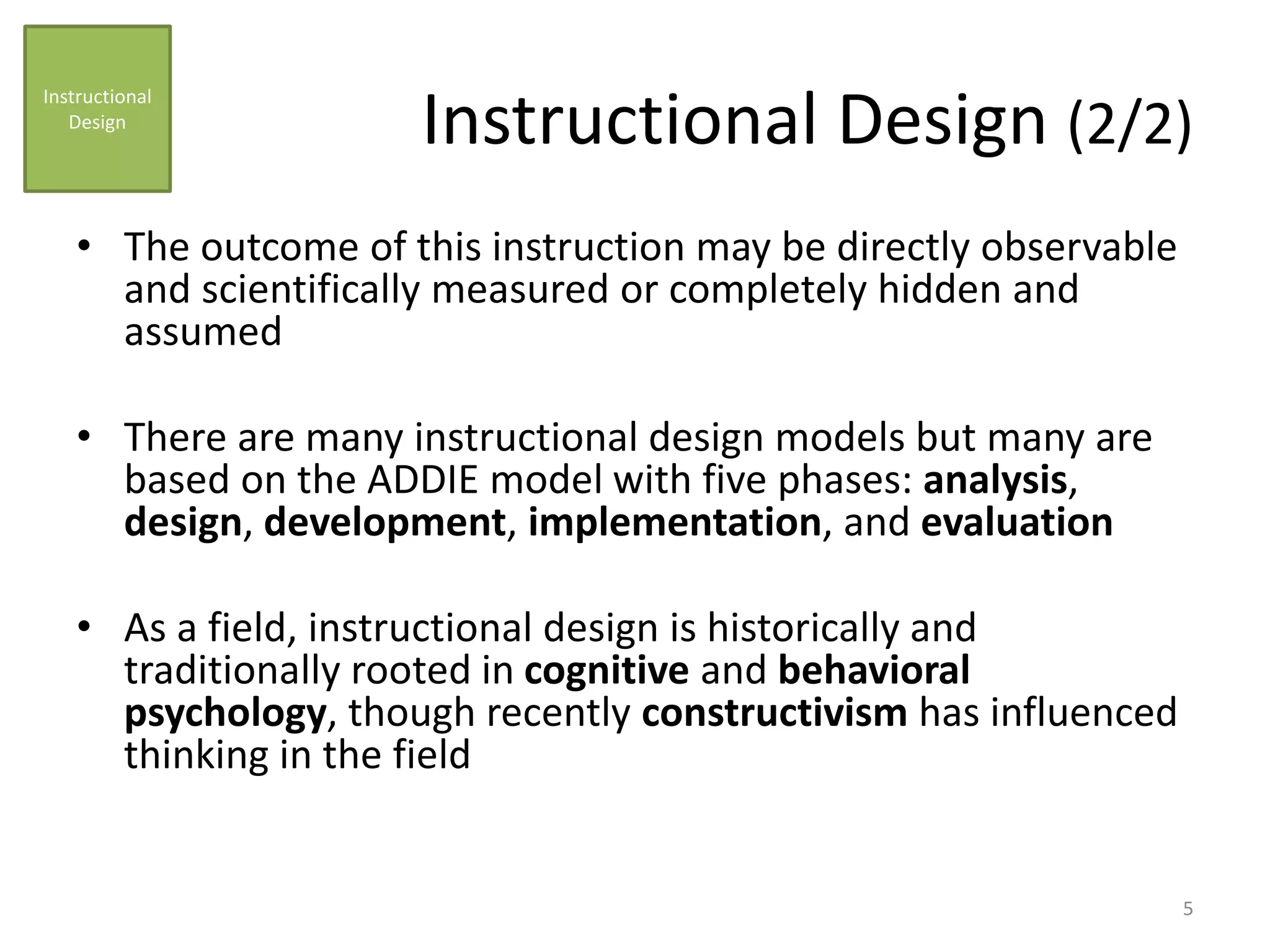 Instructional Design (2/2)
• The outcome of this instruction may be directly observable
and scientifically measured or completely hidden and
assumed
• There are many instructional design models but many are
based on the ADDIE model with five phases: analysis,
design, development, implementation, and evaluation
• As a field, instructional design is historically and
traditionally rooted in cognitive and behavioral
psychology, though recently constructivism has influenced
thinking in the field
Instructional
Design
5
 