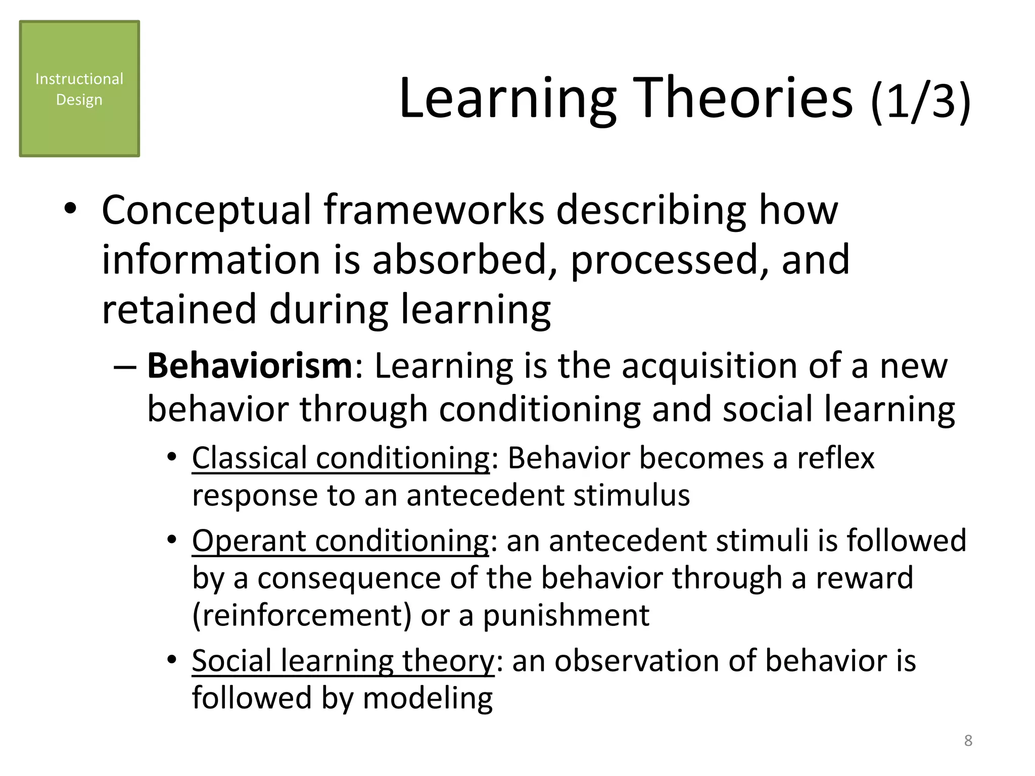 Learning Theories (1/3)
• Conceptual frameworks describing how
information is absorbed, processed, and
retained during learning
– Behaviorism: Learning is the acquisition of a new
behavior through conditioning and social learning
• Classical conditioning: Behavior becomes a reflex
response to an antecedent stimulus
• Operant conditioning: an antecedent stimuli is followed
by a consequence of the behavior through a reward
(reinforcement) or a punishment
• Social learning theory: an observation of behavior is
followed by modeling
Instructional
Design
8
 