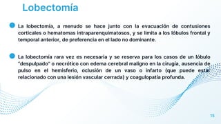 Lobectomía
● La lobectomía, a menudo se hace junto con la evacuación de contusiones
corticales o hematomas intraparenquimatosos, y se limita a los lóbulos frontal y
temporal anterior, de preferencia en el lado no dominante.
● La lobectomía rara vez es necesaria y se reserva para los casos de un lóbulo
“despulpado” o necrótico con edema cerebral maligno en la cirugía, ausencia de
pulso en el hemisferio, oclusión de un vaso o infarto (que puede estar
relacionado con una lesión vascular cerrada) y coagulopatía profunda.
15
 