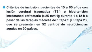 ● Criterios de inclusión: pacientes de 10 a 65 años con
lesión cerebral traumática (TBI) e hipertensión
intracraneal refractaria (>25 mmHg durante 1 a 12 h a
pesar de las terapias médicas de 'Etapa 1' y 'Etapa 2'),
que se presenten en 52 centros de neurociencias
agudas en 20 países.
20
 