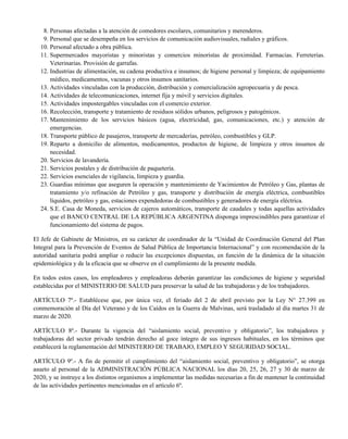 Personas afectadas a la atención de comedores escolares, comunitarios y merenderos.8.
Personal que se desempeña en los servicios de comunicación audiovisuales, radiales y gráficos.9.
Personal afectado a obra pública.10.
Supermercados mayoristas y minoristas y comercios minoristas de proximidad. Farmacias. Ferreterías.
Veterinarias. Provisión de garrafas.
11.
Industrias de alimentación, su cadena productiva e insumos; de higiene personal y limpieza; de equipamiento
médico, medicamentos, vacunas y otros insumos sanitarios.
12.
Actividades vinculadas con la producción, distribución y comercialización agropecuaria y de pesca.13.
Actividades de telecomunicaciones, internet fija y móvil y servicios digitales.14.
Actividades impostergables vinculadas con el comercio exterior.15.
Recolección, transporte y tratamiento de residuos sólidos urbanos, peligrosos y patogénicos.16.
Mantenimiento de los servicios básicos (agua, electricidad, gas, comunicaciones, etc.) y atención de
emergencias.
17.
Transporte público de pasajeros, transporte de mercaderías, petróleo, combustibles y GLP.18.
Reparto a domicilio de alimentos, medicamentos, productos de higiene, de limpieza y otros insumos de
necesidad.
19.
Servicios de lavandería.20.
Servicios postales y de distribución de paquetería.21.
Servicios esenciales de vigilancia, limpieza y guardia.22.
Guardias mínimas que aseguren la operación y mantenimiento de Yacimientos de Petróleo y Gas, plantas de
tratamiento y/o refinación de Petróleo y gas, transporte y distribución de energía eléctrica, combustibles
líquidos, petróleo y gas, estaciones expendedoras de combustibles y generadores de energía eléctrica.
23.
S.E. Casa de Moneda, servicios de cajeros automáticos, transporte de caudales y todas aquellas actividades
que el BANCO CENTRAL DE LA REPÚBLICA ARGENTINA disponga imprescindibles para garantizar el
funcionamiento del sistema de pagos.
24.
El Jefe de Gabinete de Ministros, en su carácter de coordinador de la “Unidad de Coordinación General del Plan
Integral para la Prevención de Eventos de Salud Pública de Importancia Internacional” y con recomendación de la
autoridad sanitaria podrá ampliar o reducir las excepciones dispuestas, en función de la dinámica de la situación
epidemiológica y de la eficacia que se observe en el cumplimiento de la presente medida.
En todos estos casos, los empleadores y empleadoras deberán garantizar las condiciones de higiene y seguridad
establecidas por el MINISTERIO DE SALUD para preservar la salud de las trabajadoras y de los trabajadores.
ARTÍCULO 7º.- Establécese que, por única vez, el feriado del 2 de abril previsto por la Ley N° 27.399 en
conmemoración al Día del Veterano y de los Caídos en la Guerra de Malvinas, será trasladado al día martes 31 de
marzo de 2020.
ARTÍCULO 8º.- Durante la vigencia del “aislamiento social, preventivo y obligatorio”, los trabajadores y
trabajadoras del sector privado tendrán derecho al goce íntegro de sus ingresos habituales, en los términos que
establecerá la reglamentación del MINISTERIO DE TRABAJO, EMPLEO Y SEGURIDAD SOCIAL.
ARTÍCULO 9º.- A fin de permitir el cumplimiento del “aislamiento social, preventivo y obligatorio”, se otorga
asueto al personal de la ADMINISTRACIÓN PÚBLICA NACIONAL los días 20, 25, 26, 27 y 30 de marzo de
2020, y se instruye a los distintos organismos a implementar las medidas necesarias a fin de mantener la continuidad
de las actividades pertinentes mencionadas en el artículo 6º.
 