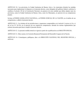 ARTÍCULO 10.- Las provincias, la Ciudad Autónoma de Buenos Aires y los municipios dictarán las medidas
necesarias para implementar lo dispuesto en el presente decreto, como delegados del gobierno federal, conforme lo
establece el artículo 128 de la Constitución Nacional, sin perjuicio de otras medidas que deban adoptar tanto las
provincias, como la Ciudad Autónoma de Buenos Aires, como los Municipios, en ejercicio de sus competencias
propias.
Invítase al PODER LEGISLATIVO NACIONAL y al PODER JUDICIAL DE LA NACIÓN, en el ámbito de sus
competencias, a adherir al presente decreto.
ARTÍCULO 11.- Los titulares de las jurisdicciones y organismos comprendidos en el artículo 8, incisos a), b) y c)
de la Ley N° 24.156, en el ejercicio de sus respectivas competencias, dictarán las normas reglamentarias que
estimen necesarias para hacer cumplir el presente decreto.
ARTÍCULO 12.- La presente medida entrará en vigencia a partir de su publicación en el BOLETÍN OFICIAL.
ARTÍCULO 13.- Dése cuenta a la Comisión Bicameral Permanente del Honorable Congreso de la Nación.
ARTÍCULO 14.- Comuníquese, publíquese, dése a la DIRECCIÓN NACIONAL DEL REGISTRO OFICIAL y
archívese.
Digitally signed by ROSSI Agustin Oscar
Date: 2020.03.19 22:13:22 ART
Location: Ciudad Autónoma de Buenos Aires
Agustin Oscar Rossi
Ministro
Ministerio de Defensa
Digitally signed by DE PEDRO Eduardo Enrique
Date: 2020.03.19 22:13:58 ART
Location: Ciudad Autónoma de Buenos Aires
Eduardo Enrique de Pedro
Ministro
Ministerio del Interior
Digitally signed by BIELSA Maria Eugenia
Date: 2020.03.19 22:14:41 ART
Location: Ciudad Autónoma de Buenos Aires
María Eugenia Bielsa
Ministra
Ministerio de Desarrollo Territorial y Hábitat
Digitally signed by GONZALEZ GARCIA Gines Mario
Date: 2020.03.19 22:15:07 ART
Location: Ciudad Autónoma de Buenos Aires
Ginés Mario González García
Ministro
Ministerio de Salud
Digitally signed by Matías Sebastián Kulfas
Date: 2020.03.19 22:15:16 ART
Location: Ciudad Autónoma de Buenos Aires
Matías Sebastián Kulfas
Ministro
Ministerio de Desarrollo Productivo
Digitally signed by LOSARDO Marcela Miriam
Date: 2020.03.19 22:16:55 ART
Location: Ciudad Autónoma de Buenos Aires
Marcela Miriam LOSARDO
Ministra
Ministerio de Justicia y Derechos Humanos
 
