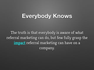 Everybody Knows
The truth is that everybody is aware of what
referral marketing can do, but few fully grasp the
impact referral marketing can have on a
company.
 