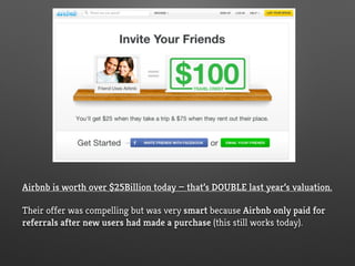 Airbnb is worth over $25Billion today — that’s DOUBLE last year’s valuation.
Their offer was compelling but was very smart because Airbnb only paid for
referrals after new users had made a purchase (this still works today).
 