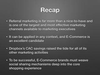 Recap
• Referral marketing is far more than a nice-to-have and
is one of the largest and most effective marketing
channels available to marketing executives
• It can be applied in any context, and E-Commerce is
an excellent candidate
• Dropbox’s CAC savings raised the tide for all of its
other marketing activities
• To be successful, E-Commerce brands must weave
social sharing mechanisms deep into the core
shopping experience
 
