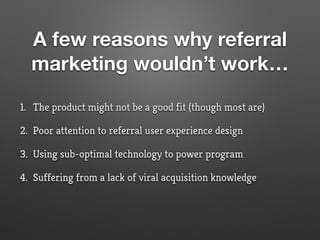 A few reasons why referral
marketing wouldn’t work…
1. The product might not be a good fit (though most are)
2. Poor attention to referral user experience design
3. Using sub-optimal technology to power program
4. Suffering from a lack of viral acquisition knowledge
 