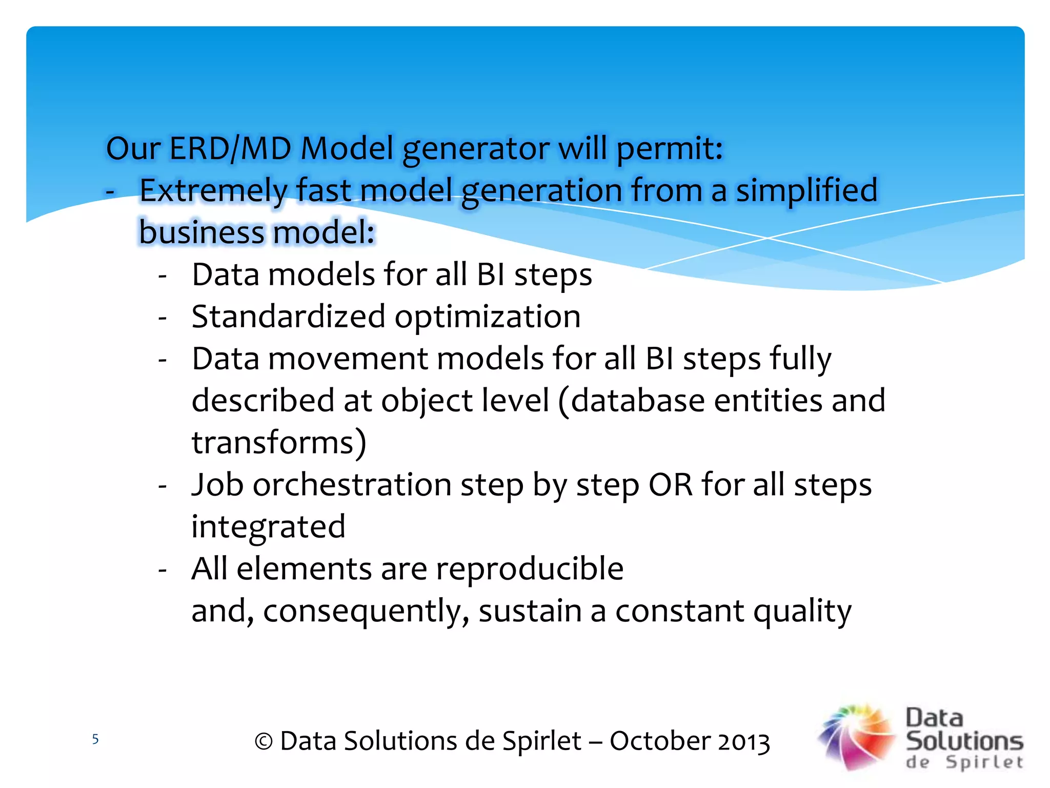 Our ERD/MD Model generator will permit:
- Extremely fast model generation from a simplified
business model:
- Data models for all BI steps
- Standardized optimization
- Data movement models for all BI steps fully
described at object level (database entities and
transforms)
- Job orchestration step by step OR for all steps
integrated
- All elements are reproducible
and, consequently, sustain a constant quality

5

© Data Solutions de Spirlet – October 2013

 