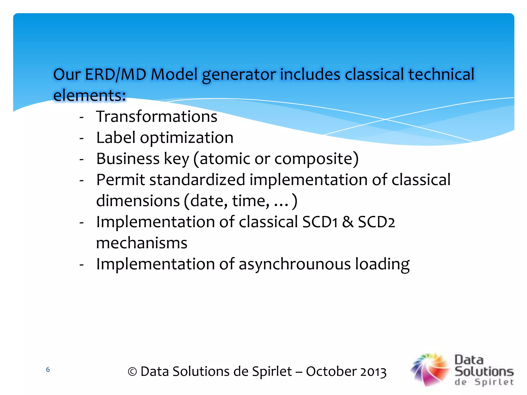 Our ERD/MD Model generator includes classical technical
elements:
- Transformations
- Label optimization
- Business key (atomic or composite)
- Permit standardized implementation of classical
dimensions (date, time, …)
- Implementation of classical SCD1 & SCD2
mechanisms
- Implementation of asynchrounous loading

6

© Data Solutions de Spirlet – October 2013

 