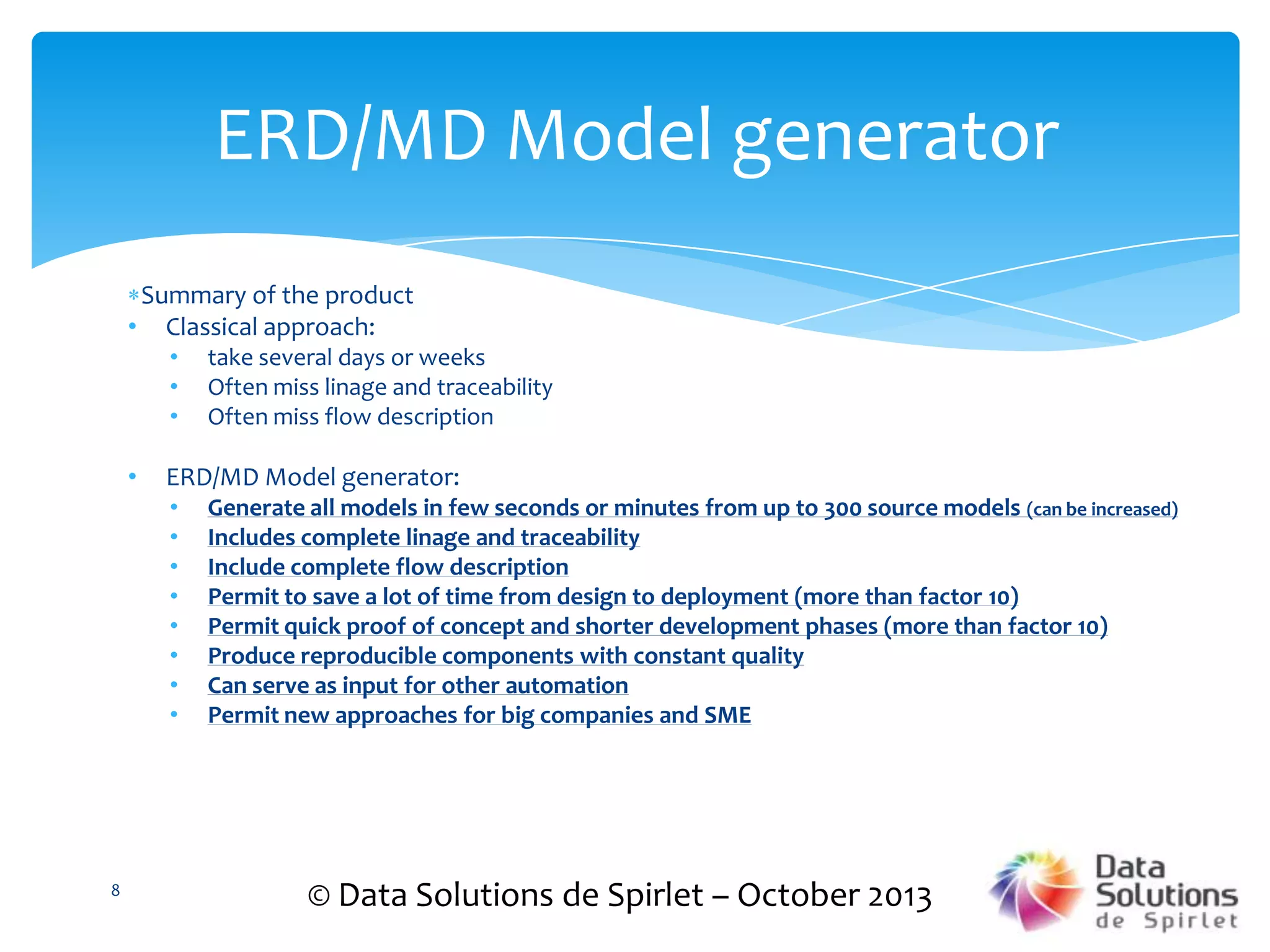 ERD/MD Model generator
Summary of the product
• Classical approach:
•
•
•

•

ERD/MD Model generator:
•
•
•
•
•
•
•
•

8

take several days or weeks
Often miss linage and traceability
Often miss flow description

Generate all models in few seconds or minutes from up to 300 source models (can be increased)
Includes complete linage and traceability
Include complete flow description
Permit to save a lot of time from design to deployment (more than factor 10)
Permit quick proof of concept and shorter development phases (more than factor 10)
Produce reproducible components with constant quality
Can serve as input for other automation
Permit new approaches for big companies and SME

© Data Solutions de Spirlet – October 2013

 