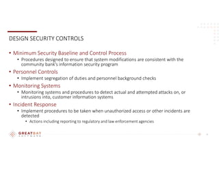 10
DESIGN SECURITY CONTROLS
• Minimum Security Baseline and Control Process
• Procedures designed to ensure that system modifications are consistent with the
community bank’s information security program
• Personnel Controls
• Implement segregation of duties and personnel background checks
• Monitoring Systems
• Monitoring systems and procedures to detect actual and attempted attacks on, or
intrusions into, customer information systems
• Incident Response
• Implement procedures to be taken when unauthorized access or other incidents are
detected
• Actions including reporting to regulatory and law enforcement agencies
 