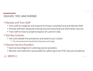 11
EDUCATE, TEST, AND OVERSEE
• Educate and Train Staff
• Train staff to recognize and respond to threats including fraud and identity theft
• Provide staff with adequate training around computing and information security
• Train staff on how to properly dispose of customer data
• Test Key Controls
• Test and validate the procedures and systems put in place
• The risk assessment should drive frequency and scope
• Oversee Service Providers
• Exercise due diligence in selecting service providers
• Monitor and hold them accountable for adhering to the FFIEC Security Guidelines
 