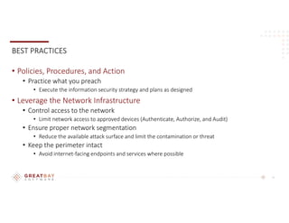12
BEST PRACTICES
• Policies, Procedures, and Action
• Practice what you preach
• Execute the information security strategy and plans as designed
• Leverage the Network Infrastructure
• Control access to the network
• Limit network access to approved devices (Authenticate, Authorize, and Audit)
• Ensure proper network segmentation
• Reduce the available attack surface and limit the contamination or threat
• Keep the perimeter intact
• Avoid internet-facing endpoints and services where possible
 