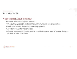 15
BEST PRACTICES
• Don’t Forget About Tomorrow
• Choose solutions not point products
• Deploy highly scalable systems that will mature with the organization
• Look for solutions that enhance existing systems
• Avoid creating information siloes
• Choose vendors and integrators that provide the same level of service that you
provide to your customers
 