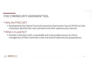 6
FFIEC CYBERSECURITY ASSESSMENT TOOL
• Why the FFIEC CAT?
• Developed by the Federal Financial Institutions Examination Council (FFIEC) to help
institutions identify their risks and determine their cybersecurity maturity.
• What is it used for?
• Provides institutions with a repeatable and measureable process to inform
management of their institution’s risks and level of cybersecurity preparedness
 