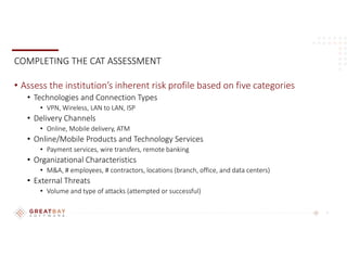 7
COMPLETING THE CAT ASSESSMENT
• Assess the institution’s inherent risk profile based on five categories
• Technologies and Connection Types
• VPN, Wireless, LAN to LAN, ISP
• Delivery Channels
• Online, Mobile delivery, ATM
• Online/Mobile Products and Technology Services
• Payment services, wire transfers, remote banking
• Organizational Characteristics
• M&A, # employees, # contractors, locations (branch, office, and data centers)
• External Threats
• Volume and type of attacks (attempted or successful)
 