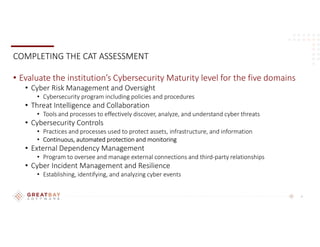 8
COMPLETING THE CAT ASSESSMENT
• Evaluate the institution’s Cybersecurity Maturity level for the five domains
• Cyber Risk Management and Oversight
• Cybersecurity program including policies and procedures
• Threat Intelligence and Collaboration
• Tools and processes to effectively discover, analyze, and understand cyber threats
• Cybersecurity Controls
• Practices and processes used to protect assets, infrastructure, and information
• Continuous, automated protection and monitoring
• External Dependency Management
• Program to oversee and manage external connections and third-party relationships
• Cyber Incident Management and Resilience
• Establishing, identifying, and analyzing cyber events
 