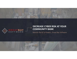 DECREASE CYBER RISK AT YOUR
COMMUNITY BANK
Manish Rai & Ty Powers, Great Bay Software
 