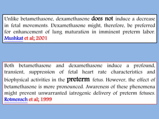 Unlike betamethasone, dexamethasone does not induce a decrease
in fetal movements. Dexamethasone might, therefore, be preferred
for enhancement of lung maturation in imminent preterm labor.
Mushkat et al; 2001
Both betamethasone and dexamethasone induce a profound,
transient, suppression of fetal heart rate characteristics and
biophysical activities in the preterm fetus. However, the effect of
betamethasone is more pronounced. Awareness of these phenomena
might prevent unwarranted iatrogenic delivery of preterm fetuses.
Rotmensch et al; 1999
 