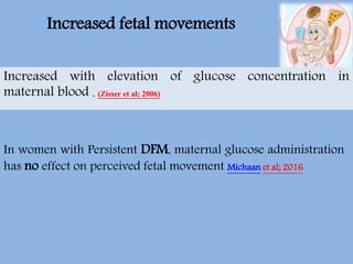 In women with Persistent DFM, maternal glucose administration
has no effect on perceived fetal movement Michaan et al; 2016
Increased with elevation of glucose concentration in
maternal blood . (Zisser et al; 2006)
Increased fetal movements
 