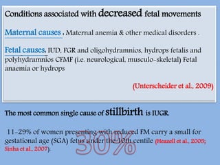 The most common single cause of stillbirth is IUGR.
11-29% of women presenting with reduced FM carry a small for
gestational age (SGA) fetus under the 10th centile (Heazell et al., 2005;
Sinha et al., 2007).
Conditions associated with decreased fetal movements
Maternal causes : Maternal anemia & other medical disorders .
Fetal causes: IUD, FGR and oligohydramnios, hydrops fetalis and
polyhydramnios CFMF (i.e. neurological, musculo-skeletal) Fetal
anaemia or hydrops
(Unterscheider et al., 2009)
 