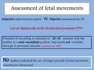 Assessment of fetal movements
Subjective maternal perception VS Objective assessment by US.
Can we depend only on the US detected movements ?????
Duration of recording is restricted to 20–30 minutes with the
mother in a semi-recumbent position but results not correlate
strongly to perinatal outcome. (Lowery et al; 1997)
No studies evaluated the use of longer periods of fetal movement
counting by ultrasound .
 