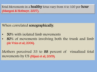 When correlated sonographically,
• 50% with isolated limb movements
• 80% of movements involving both the trunk and limb
(de Vries et al; 2006).
Mothers perceived 33 to 88 percent of visualized fetal
movements by US (Hijazi et al; 2009).
Fetal Movements in a healthy fetus vary from 4 to 100 per hour
(Mangesi & Hofmeyr, 2007).
 