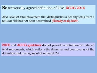 No universally agreed definition of RFM. RCOG 2014
Also, level of fetal movement that distinguishes a healthy fetus from a
fetus at risk has not been determined (Flenady et al; 2009).
NICE and ACOG guidelines do not provide a definition of reduced
fetal movements, which reflects the dilemma and controversy of the
definition and management of reduced FM.
 