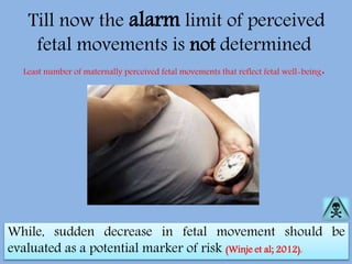 Till now the alarm limit of perceived
fetal movements is not determined
Least number of maternally perceived fetal movements that reflect fetal well-being.
While, sudden decrease in fetal movement should be
evaluated as a potential marker of risk (Winje et al; 2012).
 