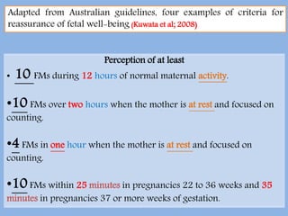 Perception of at least
• 10 FMs during 12 hours of normal maternal activity.
•10 FMs over two hours when the mother is at rest and focused on
counting.
•4 FMs in one hour when the mother is at rest and focused on
counting.
•10FMs within 25 minutes in pregnancies 22 to 36 weeks and 35
minutes in pregnancies 37 or more weeks of gestation.
Adapted from Australian guidelines, four examples of criteria for
reassurance of fetal well-being (Kuwata et al; 2008)
 