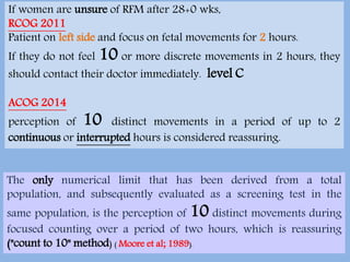 A recent prospective cohort study showed that the mean time to perceive
10 movements is approximately 10 minutes in normal 3rd trimester
pregnancies (Winje et al., 2011).
If women are unsure of RFM after 28+0 wks,
RCOG 2011
Patient on left side and focus on fetal movements for 2 hours.
If they do not feel 10 or more discrete movements in 2 hours, they
should contact their doctor immediately. level C
ACOG 2014
perception of 10 distinct movements in a period of up to 2
continuous or interrupted hours is considered reassuring.
The only numerical limit that has been derived from a total
population, and subsequently evaluated as a screening test in the
same population, is the perception of 10 distinct movements during
focused counting over a period of two hours, which is reassuring
("count to 10" method) ( Moore et al; 1989).
 
