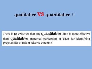 qualitative vs quantitative !!
There is no evidence that any quantitative limit is more effective
than qualitative maternal perception of DFM for identifying
pregnancies at risk of adverse outcome.
 