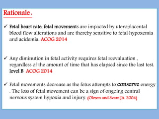 Rationale :
 Fetal heart rate, fetal movements are impacted by uteroplacental
blood flow alterations and are thereby sensitive to fetal hypoxemia
and acidemia. ACOG 2014
 Any diminution in fetal activity requires fetal reevaluation ,
regardless of the amount of time that has elapsed since the last test.
level B ACOG 2014
 Fetal movements decrease as the fetus attempts to conserve energy
. The loss of fetal movement can be a sign of ongoing central
nervous system hypoxia and injury. (Olesen and Svare JA. 2004)
 