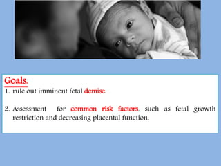 Goals:
1. rule out imminent fetal demise.
2. Assessment for common risk factors, such as fetal growth
restriction and decreasing placental function.
 