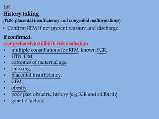 1st
History taking
(FGR, placental insufficiency and congenital malformations).
• Confirm RFM if not present reassure and discharge.
If confirmed :
comprehensive stillbirth risk evaluation
• multiple consultations for RFM, known FGR,
• HTN, DM,
• extremes of maternal age,
• smoking,
• placental insufficiency,
• CFM,
• obesity,
• poor past obstetric history (e.g.FGR and stillbirth)
• genetic factors.
 
