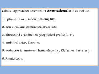 Clinical approaches described in observational studies include:
1. physical examination including SFH
2. non-stress and contraction stress tests.
3. ultrasound examination (biophysical profile [BPP])
4. umbilical artery Doppler.
5. testing for fetomaternal hemorrhage (eg, Kleihauer-Betke test).
6. Amnioscopy.
 