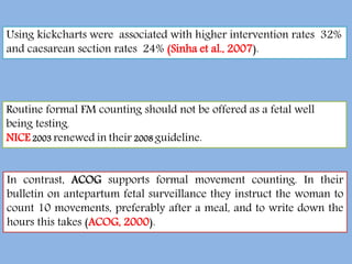 Using kickcharts were associated with higher intervention rates 32%
and caesarean section rates 24% (Sinha et al., 2007).
Routine formal FM counting should not be offered as a fetal well
being testing.
NICE 2003 renewed in their 2008 guideline.
In contrast, ACOG supports formal movement counting. In their
bulletin on antepartum fetal surveillance they instruct the woman to
count 10 movements, preferably after a meal, and to write down the
hours this takes (ACOG, 2000).
 