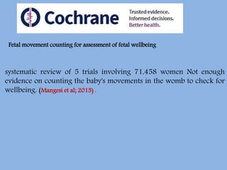 systematic review of 5 trials involving 71,458 women Not enough
evidence on counting the baby's movements in the womb to check for
wellbeing. (Mangesi et al; 2015) .
Fetal movement counting for assessment of fetal wellbeing
 